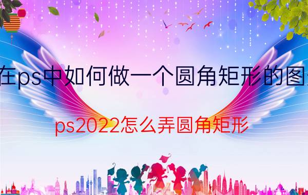 在ps中如何做一个圆角矩形的图形 ps2022怎么弄圆角矩形？